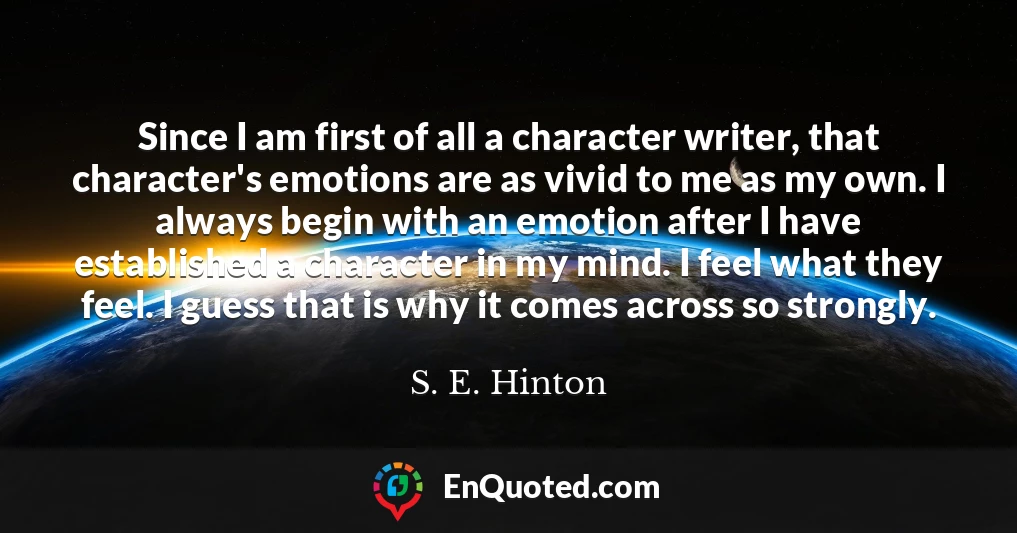 Since I am first of all a character writer, that character's emotions are as vivid to me as my own. I always begin with an emotion after I have established a character in my mind. I feel what they feel. I guess that is why it comes across so strongly.