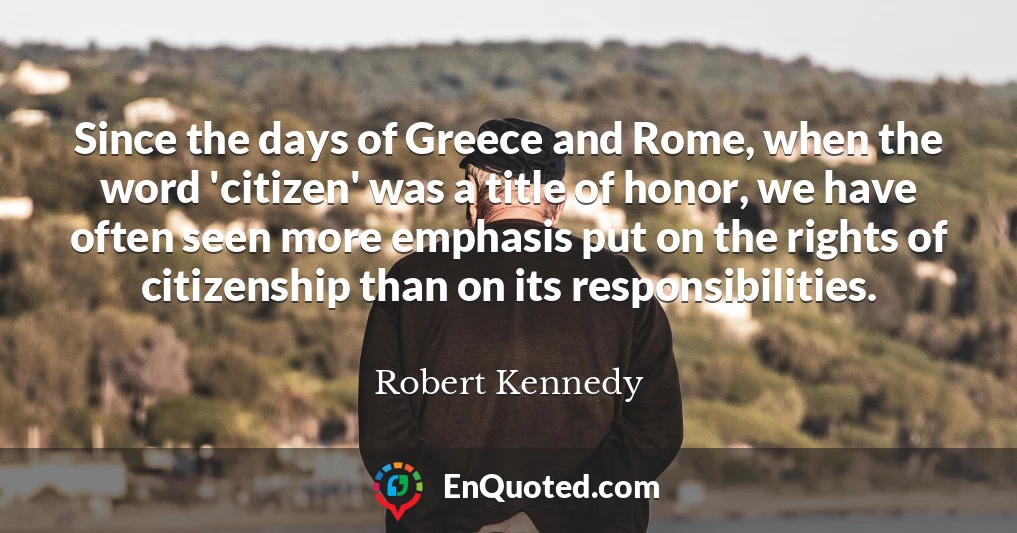 Since the days of Greece and Rome, when the word 'citizen' was a title of honor, we have often seen more emphasis put on the rights of citizenship than on its responsibilities.