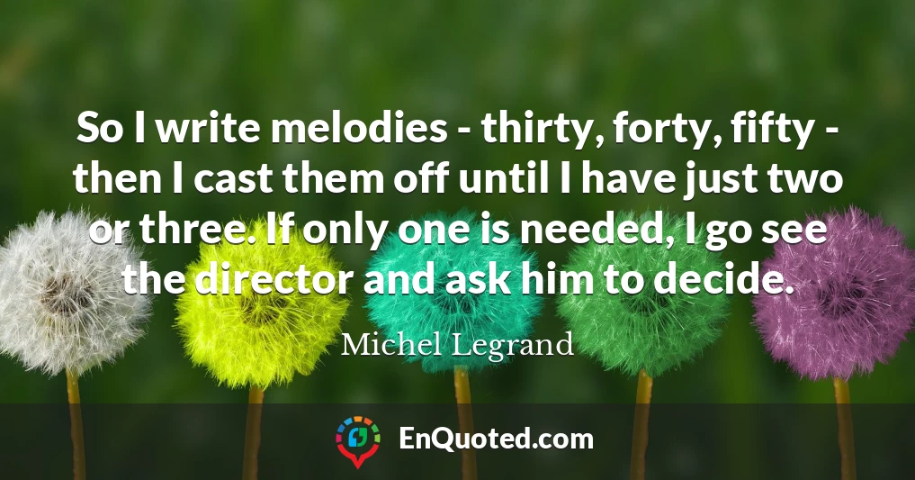 So I write melodies - thirty, forty, fifty - then I cast them off until I have just two or three. If only one is needed, I go see the director and ask him to decide.