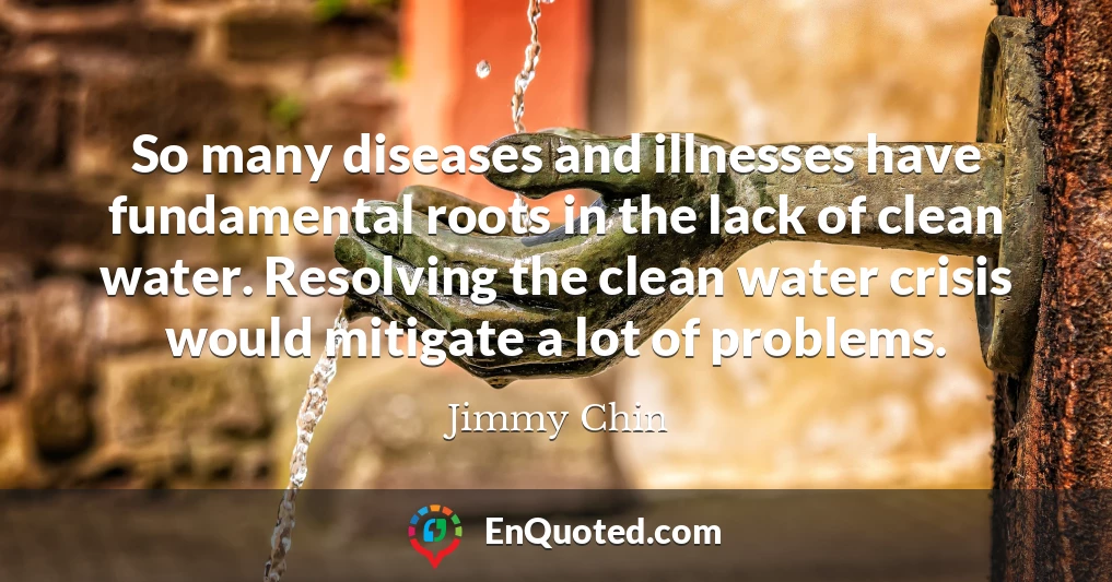 So many diseases and illnesses have fundamental roots in the lack of clean water. Resolving the clean water crisis would mitigate a lot of problems.