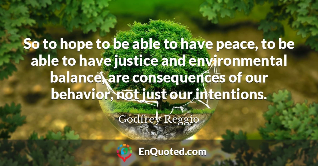 So to hope to be able to have peace, to be able to have justice and environmental balance, are consequences of our behavior, not just our intentions.