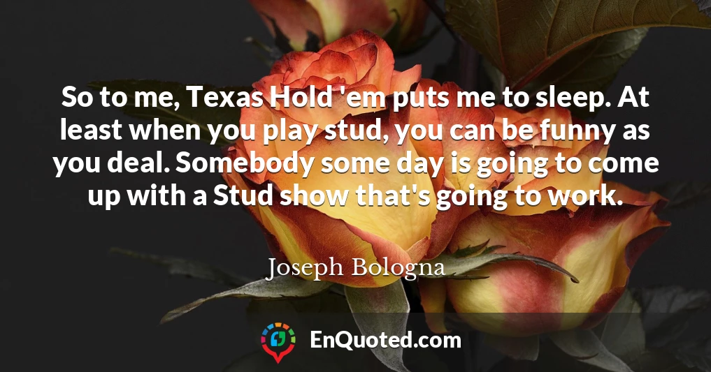 So to me, Texas Hold 'em puts me to sleep. At least when you play stud, you can be funny as you deal. Somebody some day is going to come up with a Stud show that's going to work.