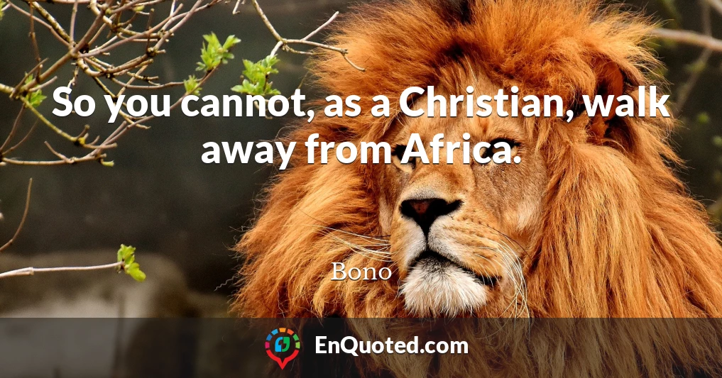 So you cannot, as a Christian, walk away from Africa.
