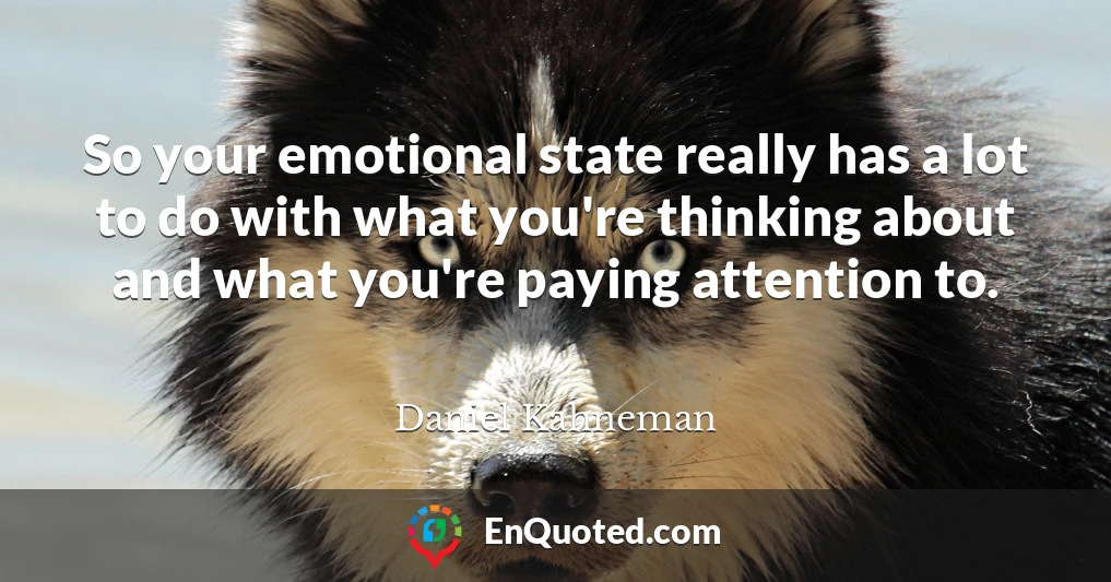 So your emotional state really has a lot to do with what you're thinking about and what you're paying attention to.