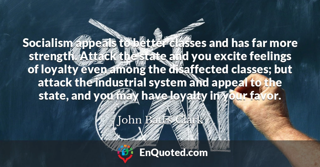 Socialism appeals to better classes and has far more strength. Attack the state and you excite feelings of loyalty even among the disaffected classes; but attack the industrial system and appeal to the state, and you may have loyalty in your favor.