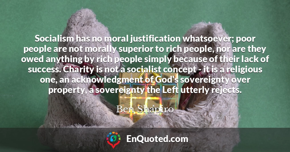Socialism has no moral justification whatsoever; poor people are not morally superior to rich people, nor are they owed anything by rich people simply because of their lack of success. Charity is not a socialist concept - it is a religious one, an acknowledgment of God's sovereignty over property, a sovereignty the Left utterly rejects.