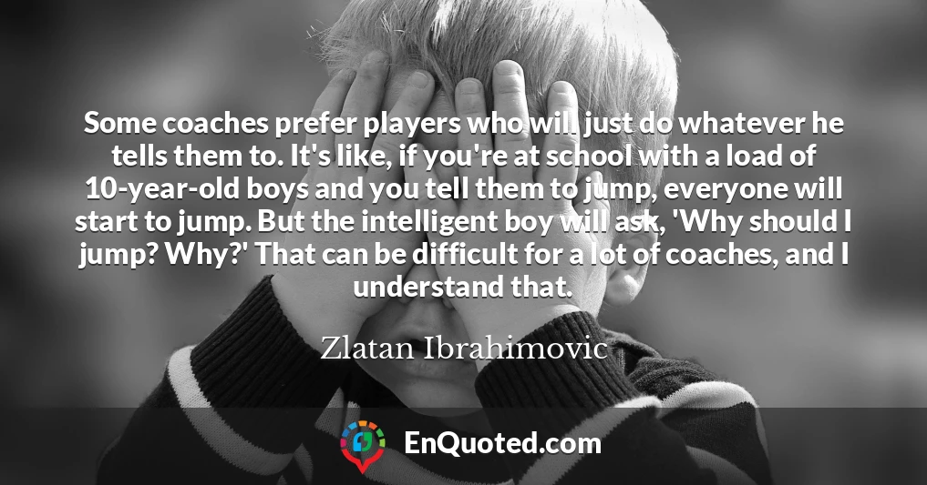 Some coaches prefer players who will just do whatever he tells them to. It's like, if you're at school with a load of 10-year-old boys and you tell them to jump, everyone will start to jump. But the intelligent boy will ask, 'Why should I jump? Why?' That can be difficult for a lot of coaches, and I understand that.
