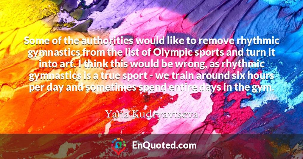 Some of the authorities would like to remove rhythmic gymnastics from the list of Olympic sports and turn it into art. I think this would be wrong, as rhythmic gymnastics is a true sport - we train around six hours per day and sometimes spend entire days in the gym.