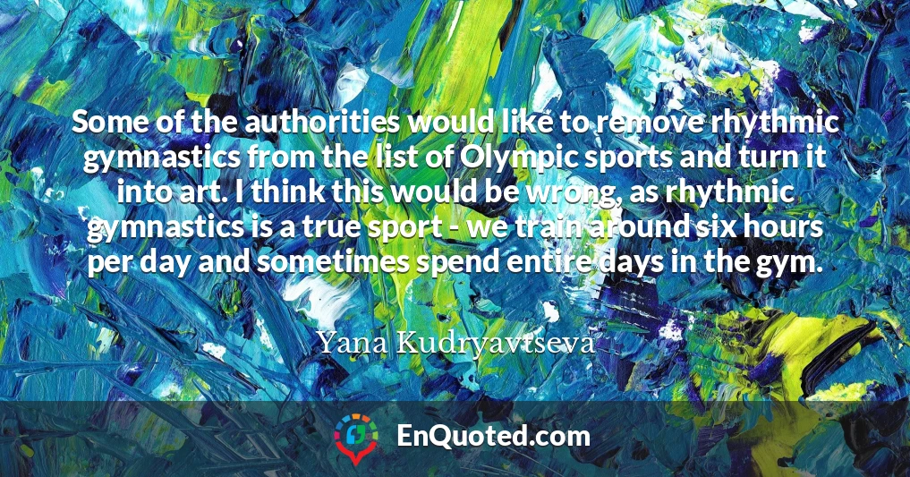 Some of the authorities would like to remove rhythmic gymnastics from the list of Olympic sports and turn it into art. I think this would be wrong, as rhythmic gymnastics is a true sport - we train around six hours per day and sometimes spend entire days in the gym.