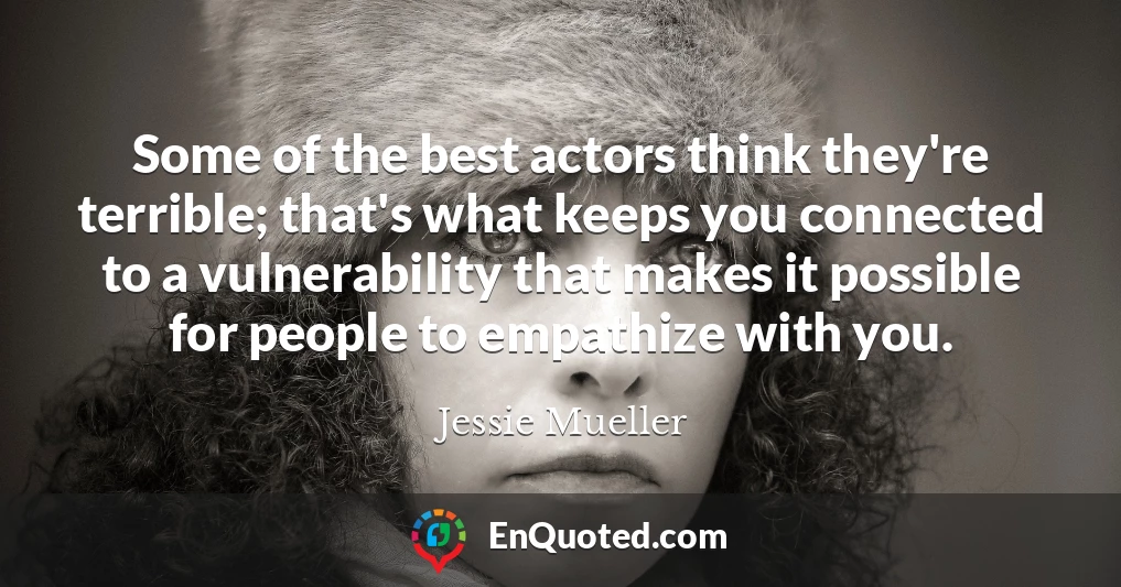 Some of the best actors think they're terrible; that's what keeps you connected to a vulnerability that makes it possible for people to empathize with you.