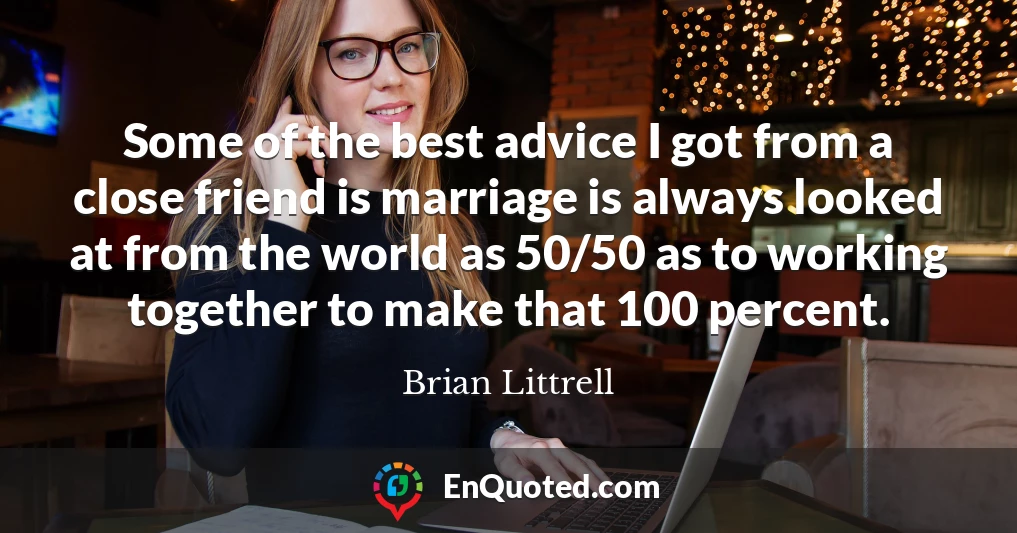 Some of the best advice I got from a close friend is marriage is always looked at from the world as 50/50 as to working together to make that 100 percent.