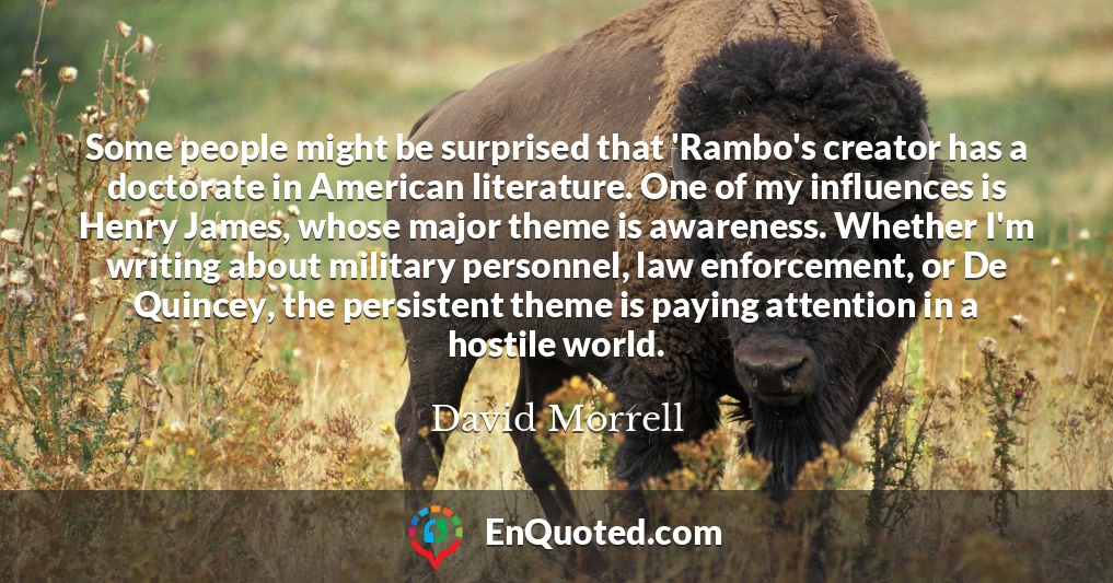 Some people might be surprised that 'Rambo's creator has a doctorate in American literature. One of my influences is Henry James, whose major theme is awareness. Whether I'm writing about military personnel, law enforcement, or De Quincey, the persistent theme is paying attention in a hostile world.