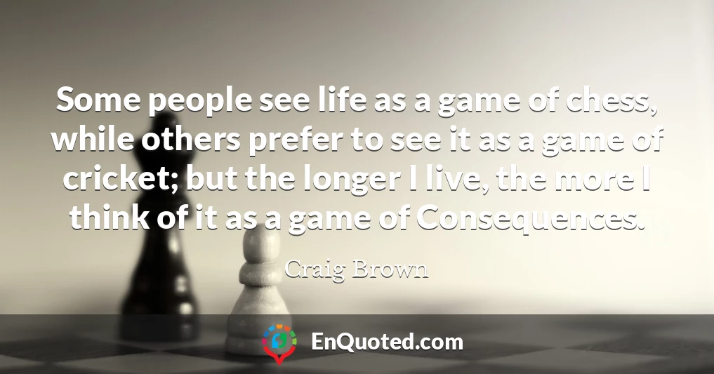 Some people see life as a game of chess, while others prefer to see it as a game of cricket; but the longer I live, the more I think of it as a game of Consequences.