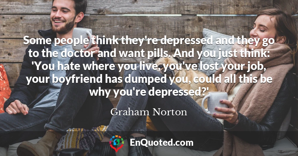 Some people think they're depressed and they go to the doctor and want pills. And you just think: 'You hate where you live, you've lost your job, your boyfriend has dumped you, could all this be why you're depressed?'