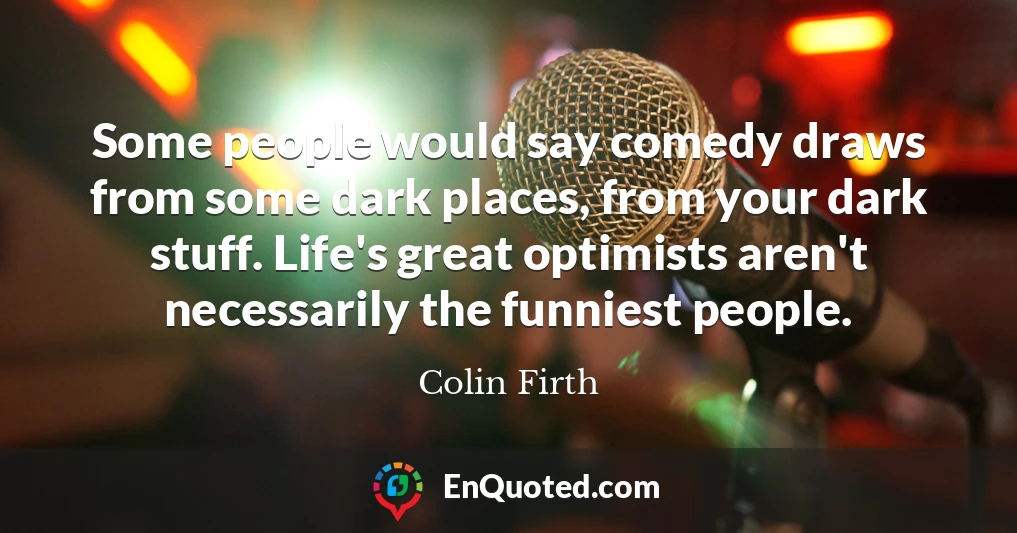 Some people would say comedy draws from some dark places, from your dark stuff. Life's great optimists aren't necessarily the funniest people. Some people would say comedy draws from some dark places, from your dark stuff. Life's great optimists aren't necessarily the funniest people.