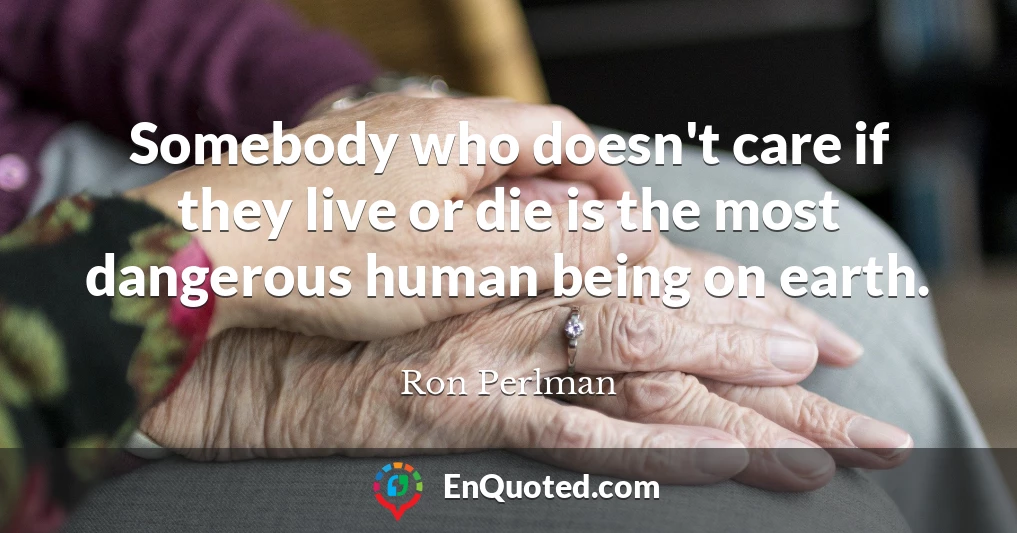 Somebody who doesn't care if they live or die is the most dangerous human being on earth.