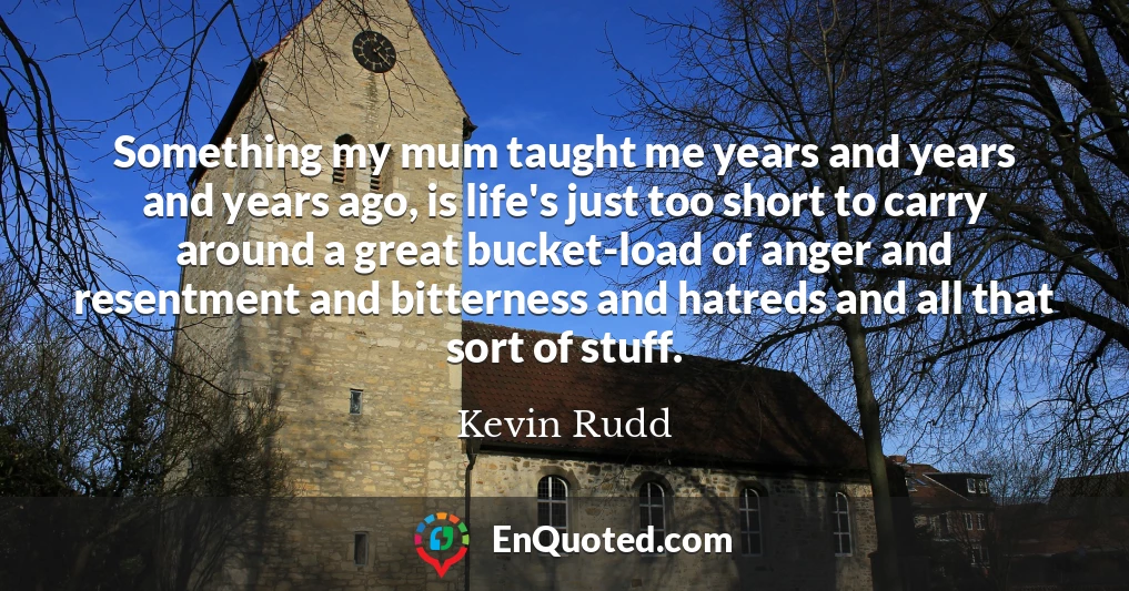 Something my mum taught me years and years and years ago, is life's just too short to carry around a great bucket-load of anger and resentment and bitterness and hatreds and all that sort of stuff.