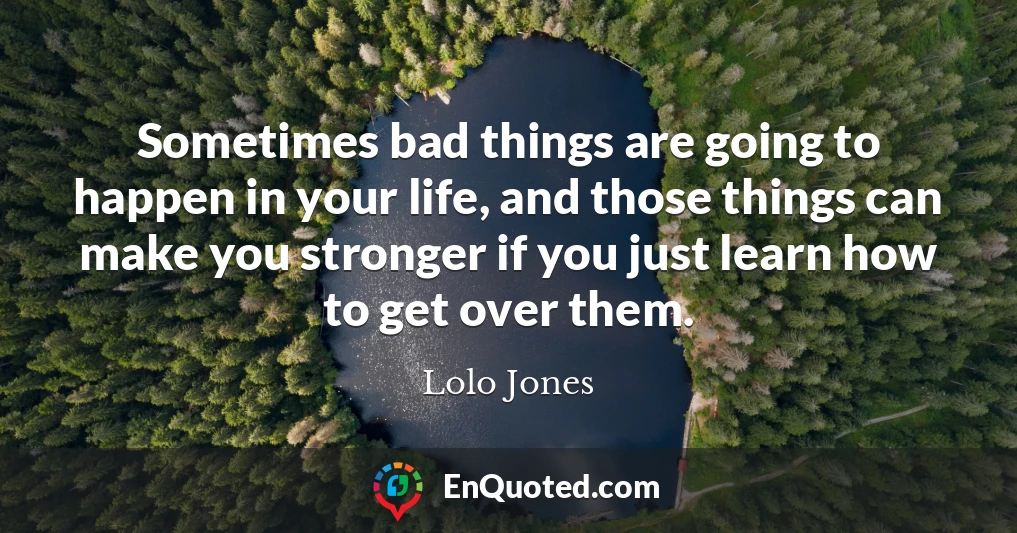 Sometimes bad things are going to happen in your life, and those things can make you stronger if you just learn how to get over them.