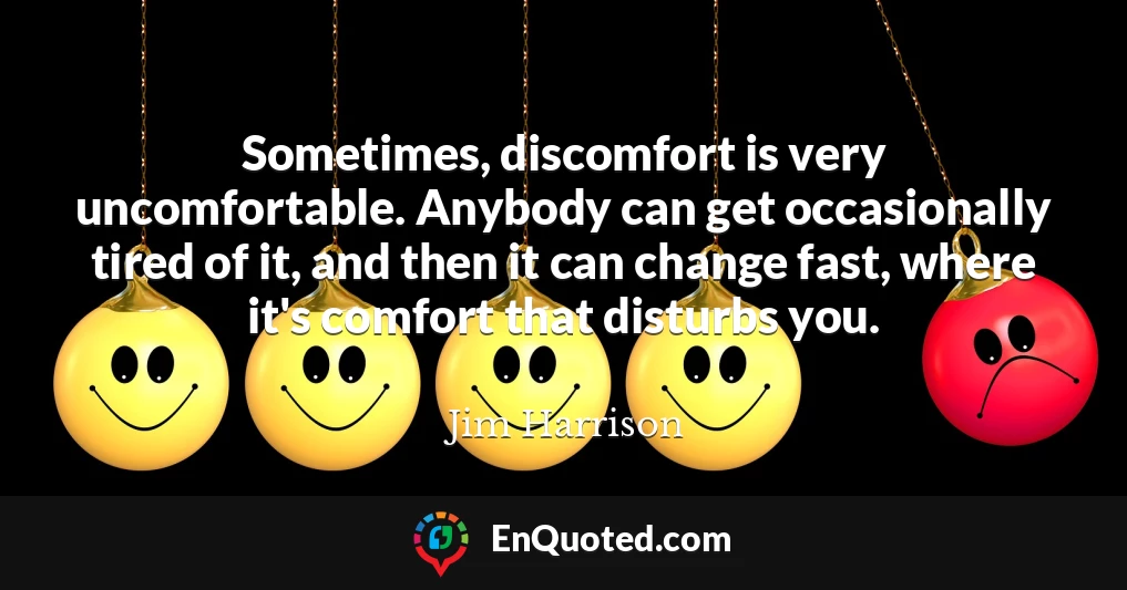 Sometimes, discomfort is very uncomfortable. Anybody can get occasionally tired of it, and then it can change fast, where it's comfort that disturbs you.