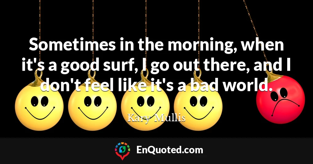 Sometimes in the morning, when it's a good surf, I go out there, and I don't feel like it's a bad world.