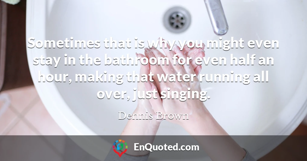 Sometimes that is why you might even stay in the bathroom for even half an hour, making that water running all over, just singing.