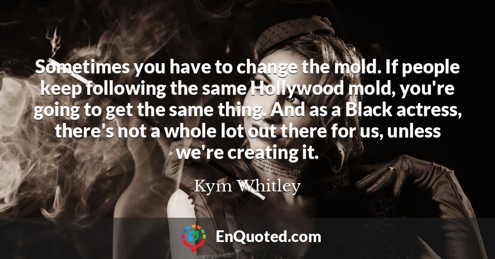 Sometimes you have to change the mold. If people keep following the same Hollywood mold, you're going to get the same thing. And as a Black actress, there's not a whole lot out there for us, unless we're creating it.