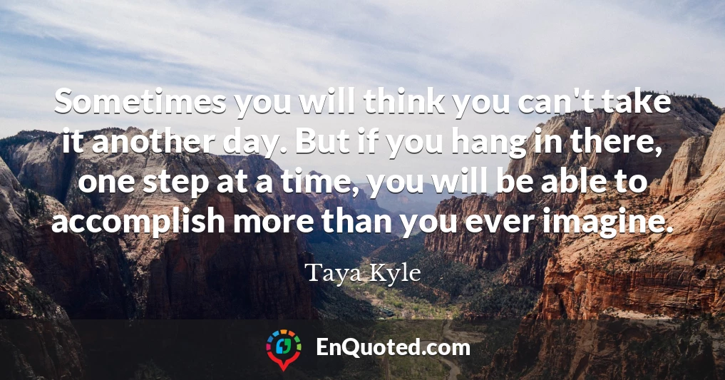 Sometimes you will think you can't take it another day. But if you hang in there, one step at a time, you will be able to accomplish more than you ever imagine.
