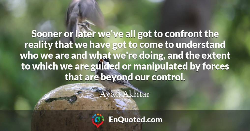 Sooner or later we've all got to confront the reality that we have got to come to understand who we are and what we're doing, and the extent to which we are guided or manipulated by forces that are beyond our control.