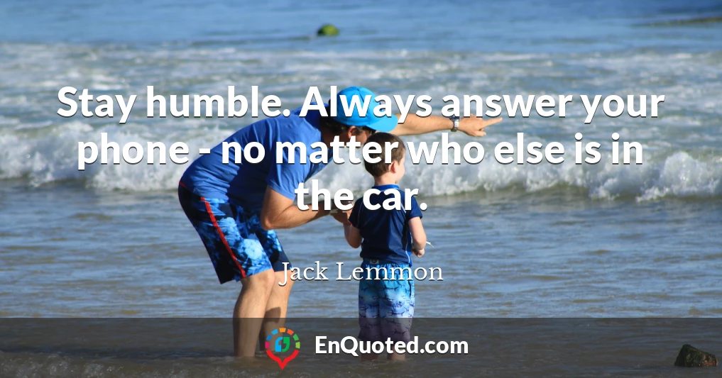 Stay humble. Always answer your phone - no matter who else is in the car.