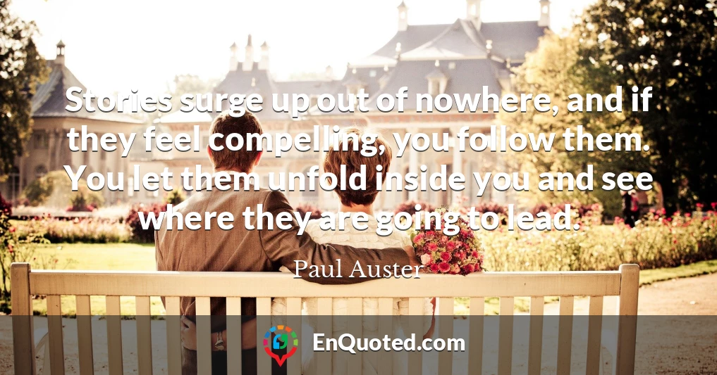 Stories surge up out of nowhere, and if they feel compelling, you follow them. You let them unfold inside you and see where they are going to lead. Stories surge up out of nowhere, and if they feel compelling, you follow them. You let them unfold inside you and see where they are going to lead.