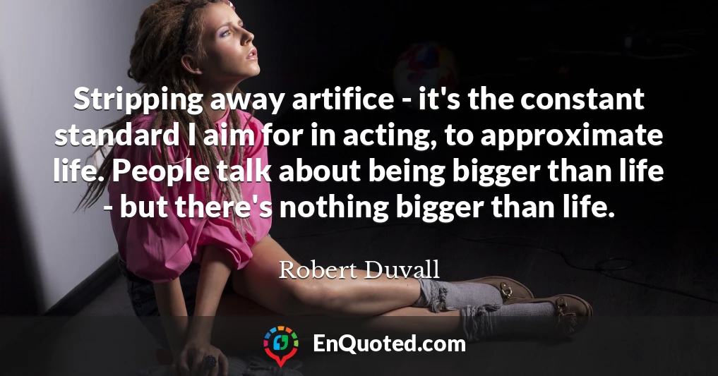 Stripping away artifice - it's the constant standard I aim for in acting, to approximate life. People talk about being bigger than life - but there's nothing bigger than life.