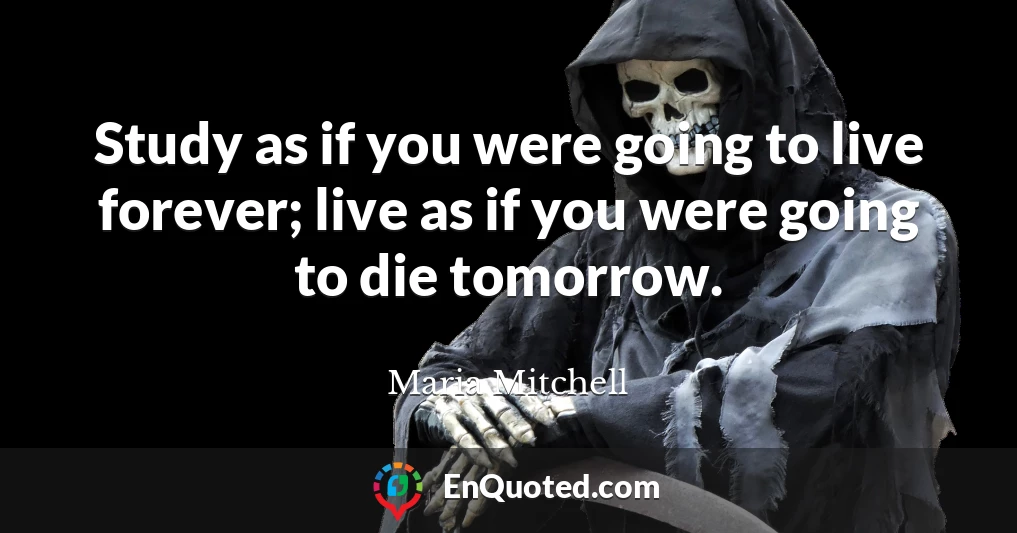 Study as if you were going to live forever; live as if you were going to die tomorrow.