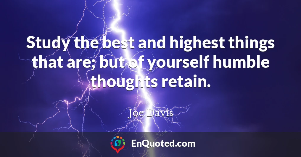 Study the best and highest things that are; but of yourself humble thoughts retain.