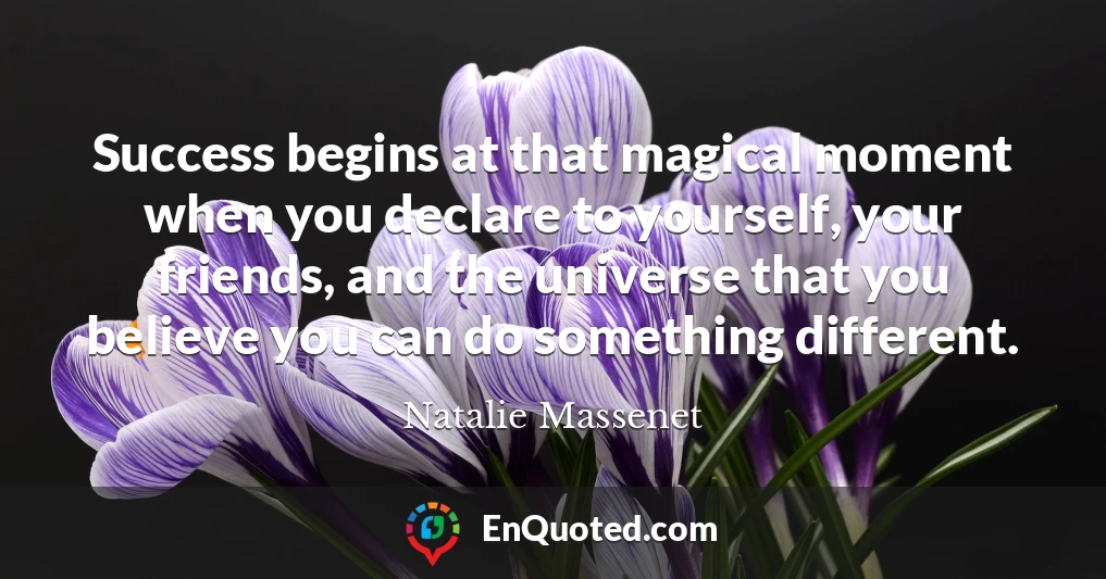 Success begins at that magical moment when you declare to yourself, your friends, and the universe that you believe you can do something different.
