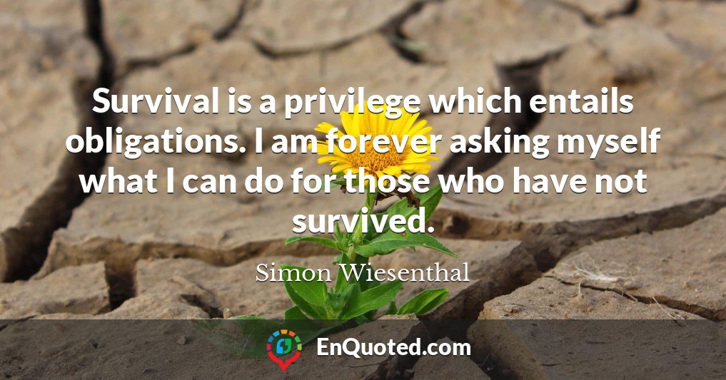 Survival is a privilege which entails obligations. I am forever asking myself what I can do for those who have not survived.