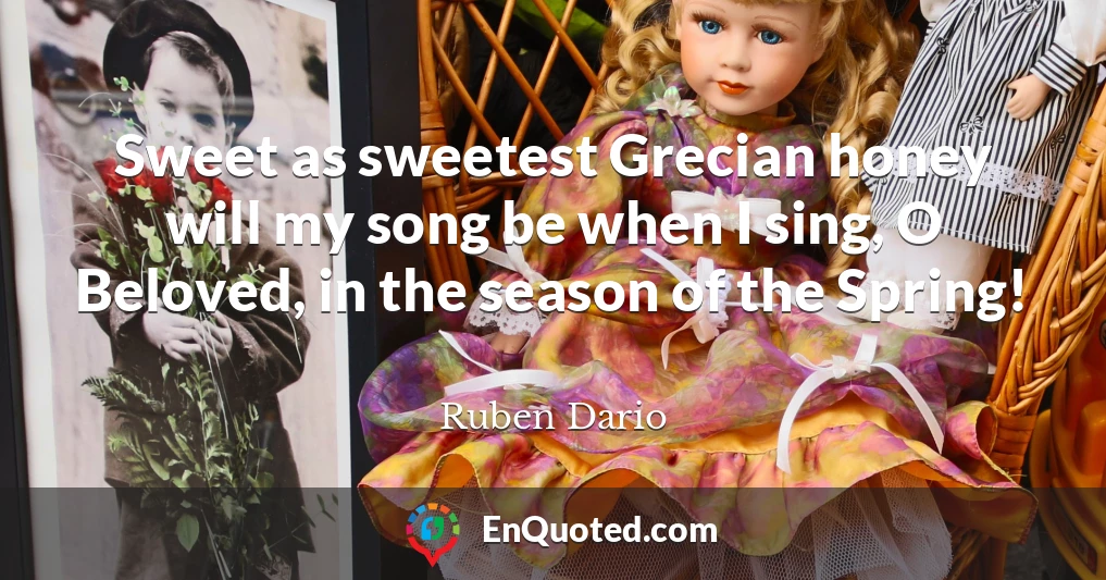 Sweet as sweetest Grecian honey will my song be when I sing, O Beloved, in the season of the Spring!