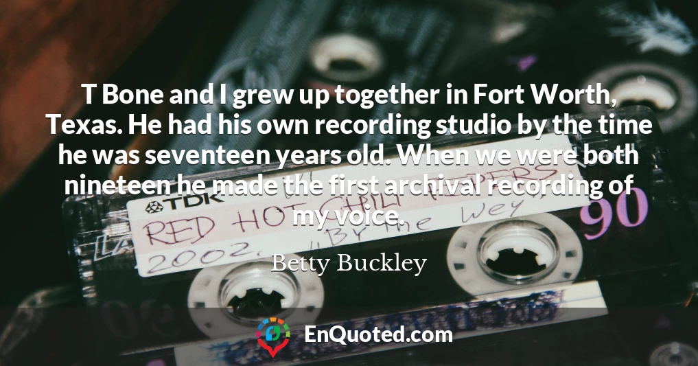 T Bone and I grew up together in Fort Worth, Texas. He had his own recording studio by the time he was seventeen years old. When we were both nineteen he made the first archival recording of my voice.