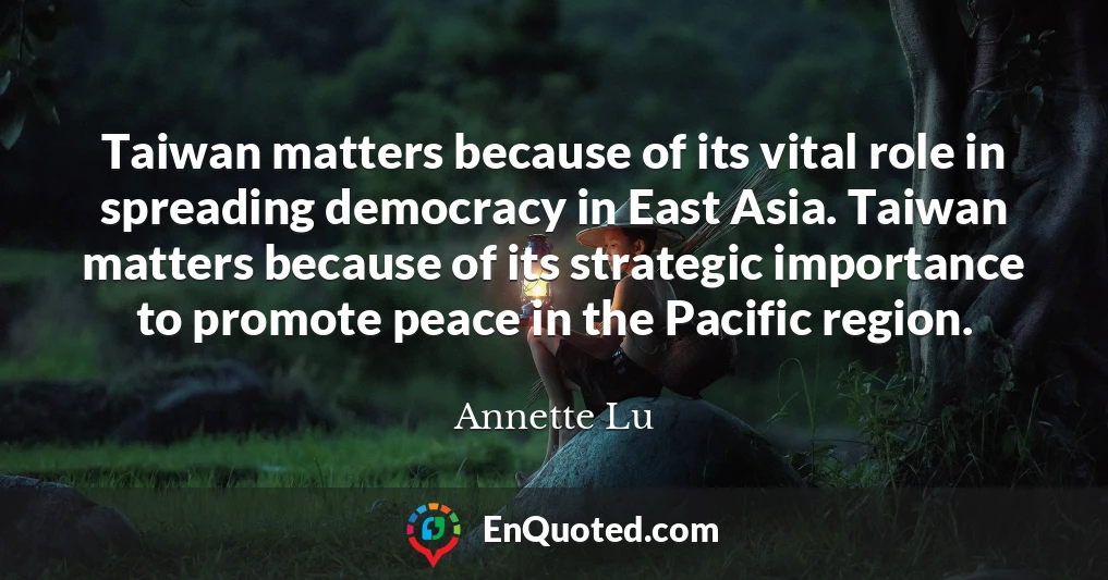 Taiwan matters because of its vital role in spreading democracy in East Asia. Taiwan matters because of its strategic importance to promote peace in the Pacific region.