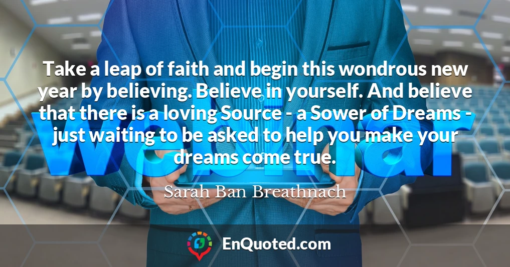 Take a leap of faith and begin this wondrous new year by believing. Believe in yourself. And believe that there is a loving Source - a Sower of Dreams - just waiting to be asked to help you make your dreams come true.