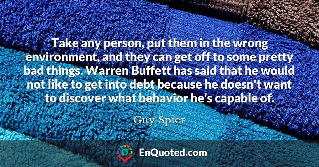 Take any person, put them in the wrong environment, and they can get off to some pretty bad things. Warren Buffett has said that he would not like to get into debt because he doesn't want to discover what behavior he's capable of.