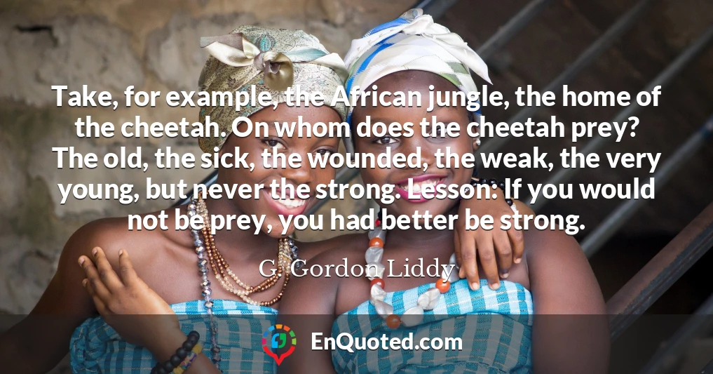 Take, for example, the African jungle, the home of the cheetah. On whom does the cheetah prey? The old, the sick, the wounded, the weak, the very young, but never the strong. Lesson: If you would not be prey, you had better be strong.