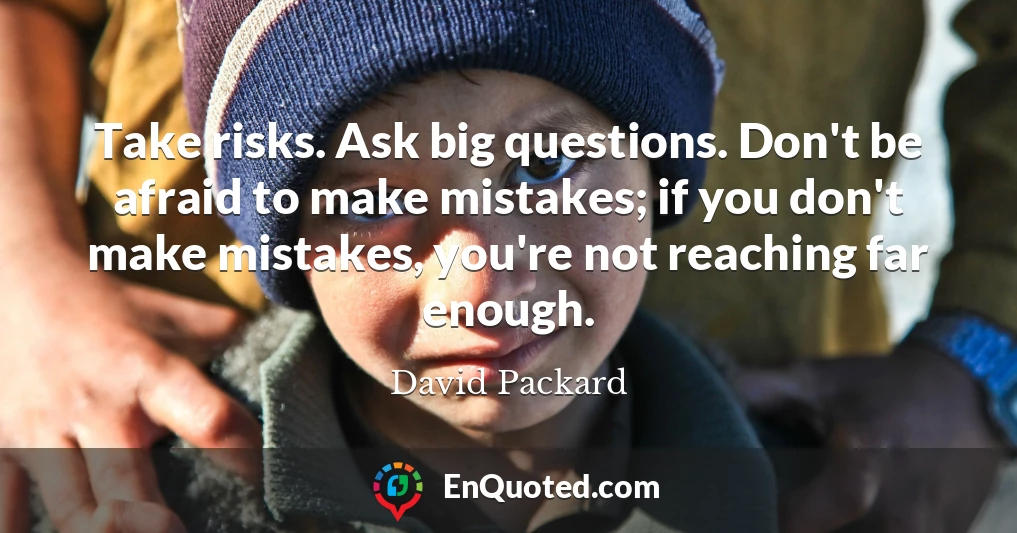 Take risks. Ask big questions. Don't be afraid to make mistakes; if you don't make mistakes, you're not reaching far enough.