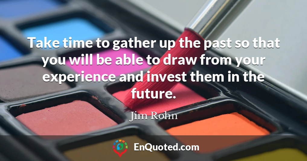 Take time to gather up the past so that you will be able to draw from your experience and invest them in the future.