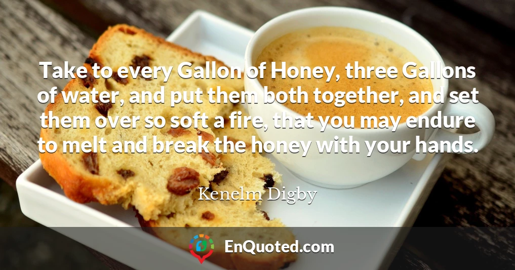 Take to every Gallon of Honey, three Gallons of water, and put them both together, and set them over so soft a fire, that you may endure to melt and break the honey with your hands.