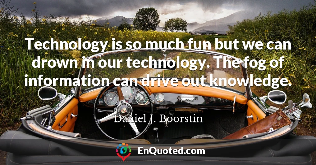 Technology is so much fun but we can drown in our technology. The fog of information can drive out knowledge.