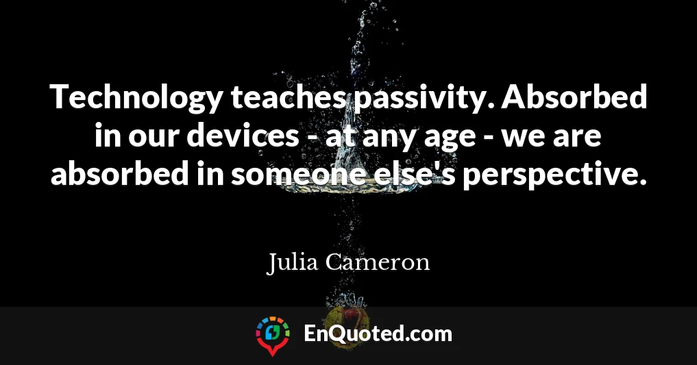Technology teaches passivity. Absorbed in our devices - at any age - we are absorbed in someone else's perspective.