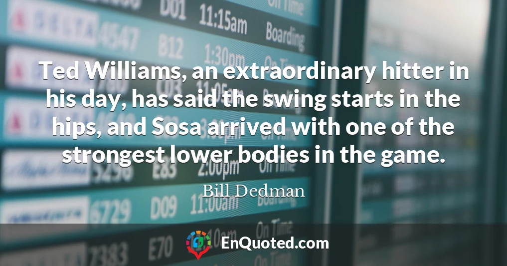 Ted Williams, an extraordinary hitter in his day, has said the swing starts in the hips, and Sosa arrived with one of the strongest lower bodies in the game.