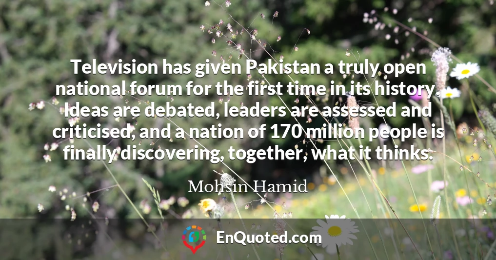 Television has given Pakistan a truly open national forum for the first time in its history. Ideas are debated, leaders are assessed and criticised, and a nation of 170 million people is finally discovering, together, what it thinks. Television has given Pakistan a truly open national forum for the first time in its history. Ideas are debated, leaders are assessed and criticised, and a nation of 170 million people is finally discovering, together, what it thinks.