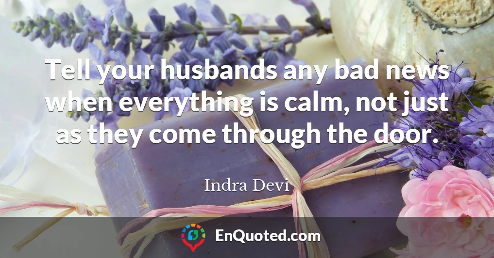 Tell your husbands any bad news when everything is calm, not just as they come through the door.
