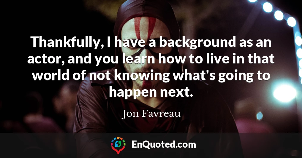 Thankfully, I have a background as an actor, and you learn how to live in that world of not knowing what's going to happen next. Thankfully, I have a background as an actor, and you learn how to live in that world of not knowing what's going to happen next.